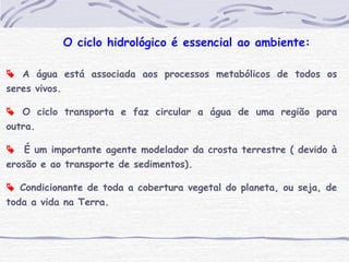  A água está associada aos processos metabólicos de todos os
seres vivos.
 O ciclo transporta e faz circular a água de uma região para
outra.
 É um importante agente modelador da crosta terrestre ( devido à
erosão e ao transporte de sedimentos).
 Condicionante de toda a cobertura vegetal do planeta, ou seja, de
toda a vida na Terra.
O ciclo hidrológico é essencial ao ambiente:
 