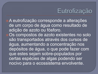 A  eutrofização corresponde a alterações
  de um corpo de água como resultado de
  adição de azoto ou fósforo.
 Os compostos de azoto existentes no solo
  são transportados através dos cursos de
  água, aumentando a concentração nos
  depósitos de água, o que pode fazer com
  que estes sejam sobre-populados por
  certas espécies de algas podendo ser
  nocivo para o ecossistema envolvente.
 