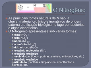  As principais fontes naturais de N são: a
  chuva, material orgânico e inorgânico de origem
  externa e a fixação biológica no lago por bactérias
  e algas cianofíceas.
 O Nitrogênio apresenta-se sob várias formas:
    • nitrato(NO3-)
    • nitrito(NO2-)
    • amônia (NH3)
    • íon amônio (NH4+)
    • óxido nitroso (N2O),
    • nitrogênio molecular (N2),
    • nitrogênio orgânico
      dissolvido(peptídeos, purinas, aminas, aminoácidos, etc.)
    • nitrogênio orgânico
      particulado (bactérias, fitoplâncton, zooplâncton e
      detritos), etc.
 