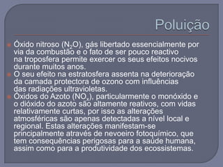  Óxido nitroso (N2O), gás libertado essencialmente por
  via da combustão e o fato de ser pouco reactivo
  na troposfera permite exercer os seus efeitos nocivos
  durante muitos anos.
 O seu efeito na estratosfera assenta na deterioração
  da camada protectora de ozono com influências
  das radiações ultravioletas.
 Óxidos do Azoto (NOx), particularmente o monóxido e
  o dióxido do azoto são altamente reativos, com vidas
  relativamente curtas, por isso as alterações
  atmosféricas são apenas detectadas a nível local e
  regional. Estas alterações manifestam-se
  principalmente através de nevoeiro fotoquímico, que
  tem consequências perigosas para a saúde humana,
  assim como para a produtividade dos ecossistemas.
 