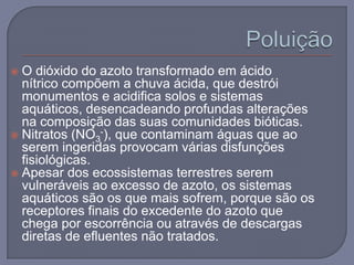  O dióxido do azoto transformado em ácido
  nítrico compõem a chuva ácida, que destrói
  monumentos e acidifica solos e sistemas
  aquáticos, desencadeando profundas alterações
  na composição das suas comunidades bióticas.
 Nitratos (NO3-), que contaminam águas que ao
  serem ingeridas provocam várias disfunções
  fisiológicas.
 Apesar dos ecossistemas terrestres serem
  vulneráveis ao excesso de azoto, os sistemas
  aquáticos são os que mais sofrem, porque são os
  receptores finais do excedente do azoto que
  chega por escorrência ou através de descargas
  diretas de efluentes não tratados.
 