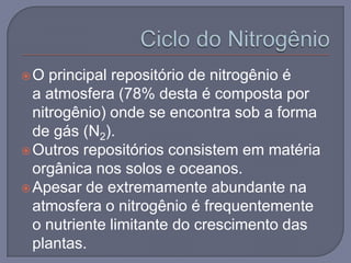 O   principal repositório de nitrogênio é
  a atmosfera (78% desta é composta por
  nitrogênio) onde se encontra sob a forma
  de gás (N2).
 Outros repositórios consistem em matéria
  orgânica nos solos e oceanos.
 Apesar de extremamente abundante na
  atmosfera o nitrogênio é frequentemente
  o nutriente limitante do crescimento das
  plantas.
 