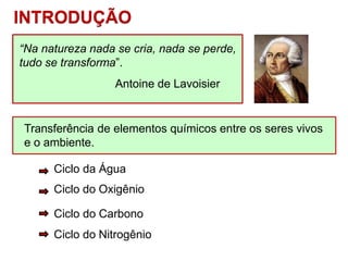 Transferência de elementos químicos entre os seres vivos
e o ambiente.
INTRODUÇÃO
Ciclo da Água
Ciclo do Oxigênio
Ciclo do Carbono
Ciclo do Nitrogênio
“Na natureza nada se cria, nada se perde,
tudo se transforma”.
Antoine de Lavoisier
 