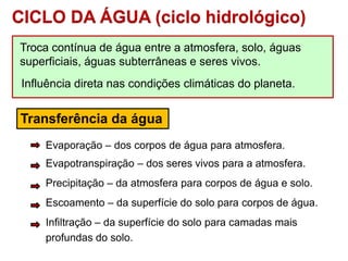 CICLO DA ÁGUA (ciclo hidrológico)
Troca contínua de água entre a atmosfera, solo, águas
superficiais, águas subterrâneas e seres vivos.
Influência direta nas condições climáticas do planeta.
Transferência da água
Evaporação – dos corpos de água para atmosfera.
Evapotranspiração – dos seres vivos para a atmosfera.
Precipitação – da atmosfera para corpos de água e solo.
Escoamento – da superfície do solo para corpos de água.
Infiltração – da superfície do solo para camadas mais
profundas do solo.
 