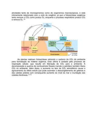 atividades tanto de microrganismos como de organismos macroscópicos, e está
intimamente relacionado com o ciclo do oxigênio, já que a fotossíntese oxigênica
tanto remove o CO2 como produz O2, enquanto o processo respiratório produz CO2
e remove O2. (3)
As plantas realizam fotossíntese retirando o carbono do CO2 do ambiente
para formatação de matéria orgânica. Esta última é oxidada pelo processo de
respiração celular, que resulta em liberação de CO2 para o ambiente. A
decomposição e queima de combustíveis fósseis (carvão e petróleo) também libera
CO2 no ambiente. Além disso, o aumento no teor de CO2 atmosférico causa o
agravamento do efeito estufa que pode acarretar o descongelamento de geleiras e
das calotas polares com consequente aumento do nível do mar e inundação das
cidades litorâneas. (3, 5)
 