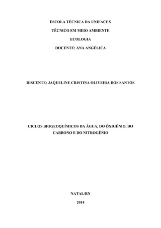 ESCOLA TÉCNICA DA UNIFACEX
TÉCNICO EM MEIO AMBIENTE
ECOLOGIA
DOCENTE: ANA ANGÉLICA
DISCENTE: JAQUELINE CRISTINA OLIVEIRA DOS SANTOS
CICLOS BIOGEOQUÍMICOS DA ÁGUA, DO ÓXIGÊNIO, DO
CARBONO E DO NITROGÊNIO
NATAL/RN
2014
 