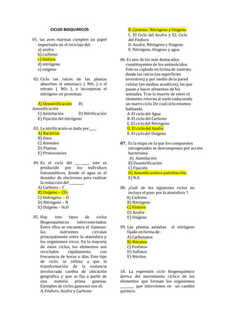 CICLOS BIOQUIMICOS
01. las aves marinas cumplen un papel
importante en el reciclaje del:
a) azufre
b) carbono
c) fósforo
d) nitrógeno
e) oxígeno
02. Ciclo las raíces de las plantas
absorben el amoniaco ( NH3 ) o el
nitrato ( NO3 ), e incorporan el
nitrógeno en proteínas:
A) Desnitrificación B)
Amonificación
C) Asimilación D) Nitrificación
E) Fijación del nitrógeno
03. La nitrificación es dada por____.
A) Bacterias
B) Osos
C) Animales
D) Plantas
E) Protozoarios
04. Es el ciclo del ________, este es
producido por los individuos
fotosintéticos, donde el agua es el
donador de electrones para realizar
la reducción del ________.
A) Carbono – C
B) Oxígeno – CO2
C) Hidrógeno – H
D) Nitrógeno – N
E) Oxígeno – H2O
05. Hay tres tipos de ciclos
Biogeoquímicos interconectados.
Entre ellos se encuentra el Gaseoso:
los nutrientes circulan
principalmente entre la atmósfera y
los organismos vivos. En la mayoría
de estos ciclos, los elementos son
reciclados rápidamente, con
frecuencia de horas o días. Este tipo
de ciclo, se refiere a que la
transformación de la sustancia
involucrada cambia de ubicación
geográfica y que se fija a partir de
una materia prima gaseosa.
Ejemplos de ciclos gaseosos son el:
A. Fósforo, Azufre y Carbono
B. Carbono, Nitrógeno y Oxigeno
C. El Ciclo del Azufre y EL Ciclo
del Fósforo
D. Azufre, Nitrógeno y Oxigeno
E. Nitrógeno, Oxigeno y agua
06. Es uno de los más destacados
constituyentes de los aminoácidos.
Este es captado en forma de sustrato
desde las raíces (en superficies
terrestres) y por medio de la pared
celular (en medios acuáticos), las que
pasan a hacer alimentos de los
animales. Tras la muerte de estos el
elemento retorna al suelo induciendo
un nuevociclo.De cualcicloestamos
hablando.
A. El ciclodel Agua
B. El ciclodel Carbono
C. El ciclodel Nitrógeno
D. El ciclodel Azufre
E. Elciclodel Oxígeno
07. Es la etapa en la que los compuestos
nitrogenados se descomponen por acción
bacteriana:
A) Asimilación
B) Desnitrificación
C) Fijación
D) Amonificacióno putrefacción
E) N.A
08. ¿Cuál de los siguientes ciclos no
incluye el paso por la atmósfera ?:
A) Carbono
B) Nitrógeno
C) Fósforo
D) Azufre
E) Oxígeno
09. Las plantas asimilan el nitrógeno
fijado en forma de :
A) Carbonatos
B) Nitratos
C) Fosfatos
D) Sulfatos
E) Nitritos
10. La expresión ciclo biogeoquímico
deriva del movimiento cíclico de los
elementos que forman los organismos
________ que intervienen en un cambio
químico.
 