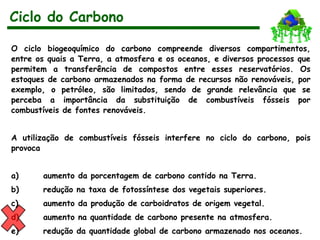 O ciclo biogeoquímico do carbono compreende diversos compartimentos,
entre os quais a Terra, a atmosfera e os oceanos, e diversos processos que
permitem a transferência de compostos entre esses reservatórios. Os
estoques de carbono armazenados na forma de recursos não renováveis, por
exemplo, o petróleo, são limitados, sendo de grande relevância que se
perceba a importância da substituição de combustíveis fósseis por
combustíveis de fontes renováveis.
A utilização de combustíveis fósseis interfere no ciclo do carbono, pois
provoca
a) aumento da porcentagem de carbono contido na Terra.
b) redução na taxa de fotossíntese dos vegetais superiores.
c) aumento da produção de carboidratos de origem vegetal.
d) aumento na quantidade de carbono presente na atmosfera.
e) redução da quantidade global de carbono armazenado nos oceanos.
Ciclo do Carbono
 