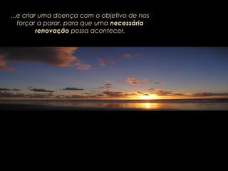 ...e criar uma doença com o objetivo de nos
forçar a parar, para que uma necessária
renovação possa acontecer.
 