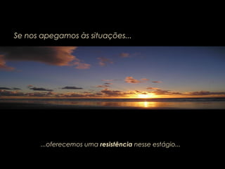 Se nos apegamos às situações...
...oferecemos uma resistência nesse estágio...
 