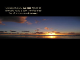 Ou talvez o seu sucesso tenha se
tornado vazio e sem sentido e se
transformado em fracasso.
 
