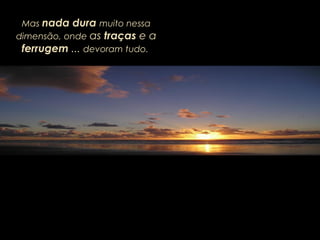 Mas nada dura muito nessa
dimensão, onde as traças e a
ferrugem ... devoram tudo.
 