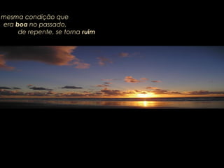 mesma condição que
era boa no passado,
de repente, se torna ruim
 