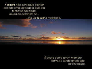 A mente não consegue aceitar
quando uma situação à qual ela
tenha se apegado
muda ou desaparece...
É quase como se um membro
estivesse sendo arrancado
do seu corpo.
...ela vai...ela vai resistirresistir à mudança.à mudança.
 