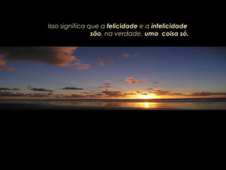 Isso significa que a felicidade e a infelicidade
são, na verdade, uma coisa só.
 