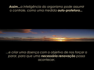 ...e criar uma doença com o objetivo de nos forçar a
parar, para que uma necessária renovação possa
acontecer.
Assim...a inteligência do organismo pode assumir
o controle, como uma medida auto-protetora...
 