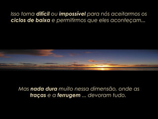 Isso torna difícil ou impossível para nós aceitarmos os
ciclos de baixa e permitirmos que eles aconteçam...
Mas nada dura muito nessa dimensão, onde as
traças e a ferrugem ... devoram tudo.
 