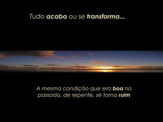 Tudo acaba ou se transforma...
A mesma condição que era boa no
passado, de repente, se torna ruim
 