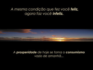 A mesma condição que fez você feliz,
agora faz você infeliz.
A prosperidade de hoje se torna o consumismo
vazio de amanhã...
 