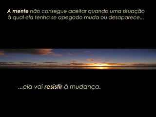 A mente não consegue aceitar quando uma situação
à qual ela tenha se apegado muda ou desaparece...
...ela vai...ela vai resistirresistir à mudança.à mudança.
 