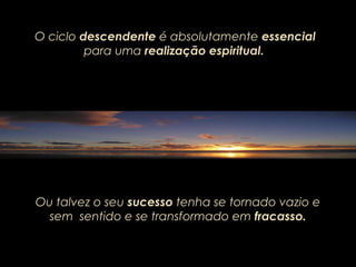 O ciclo descendente é absolutamente essencial
para uma realização espiritual.
Ou talvez o seu sucesso tenha se tornado vazio e
sem sentido e se transformado em fracasso.
 