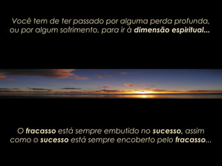 Você tem de ter passado por alguma perda profunda,Você tem de ter passado por alguma perda profunda,
ou por algum sofrimento, para irou por algum sofrimento, para ir àà dimensão espiritual...dimensão espiritual...
O fracasso está sempre embutido no sucesso, assim
como o sucesso está sempre encoberto pelo fracasso...
 