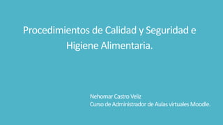 Procedimientos de Calidad y Seguridad e 
Higiene Alimentaria. 
Nehomar Castro Veliz 
Curso de Administrador de Aulas virtuales Moodle. 
 