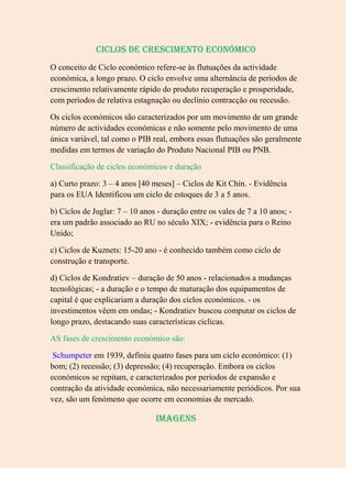 Ciclos de crescimento económico
O conceito de Ciclo económico refere-se às flutuações da actividade
económica, a longo prazo. O ciclo envolve uma alternância de períodos de
crescimento relativamente rápido do produto recuperação e prosperidade,
com períodos de relativa estagnação ou declínio contracção ou recessão.

Os ciclos económicos são caracterizados por um movimento de um grande
número de actividades económicas e não somente pelo movimento de uma
única variável, tal como o PIB real, embora essas flutuações são geralmente
medidas em termos de variação do Produto Nacional PIB ou PNB.

Classificação de ciclos económicos e duração

a) Curto prazo: 3 – 4 anos [40 meses] – Ciclos de Kit Chin. - Evidência
para os EUA Identificou um ciclo de estoques de 3 a 5 anos.

b) Ciclos de Juglar: 7 – 10 anos - duração entre os vales de 7 a 10 anos; -
era um padrão associado ao RU no século XIX; - evidência para o Reino
Unido;

c) Ciclos de Kuznets: 15-20 ano - é conhecido também como ciclo de
construção e transporte.

d) Ciclos de Kondratiev – duração de 50 anos - relacionados a mudanças
tecnológicas; - a duração e o tempo de maturação dos equipamentos de
capital é que explicariam a duração dos ciclos económicos. - os
investimentos vêem em ondas; - Kondratiev buscou computar os ciclos de
longo prazo, destacando suas características cíclicas.

AS fases de crescimento económico são:

 Schumpeter em 1939, definiu quatro fases para um ciclo económico: (1)
bom; (2) recessão; (3) depressão; (4) recuperação. Embora os ciclos
económicos se repitam, e caracterizados por períodos de expansão e
contração da atividade económica, não necessariamente periódicos. Por sua
vez, são um fenómeno que ocorre em economias de mercado.

                                Imagens
 