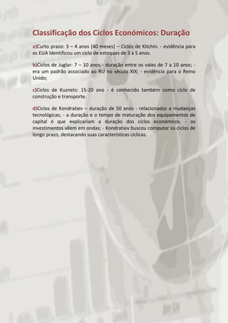 Classificação dos Ciclos Económicos: Duração
a)Curto prazo: 3 – 4 anos [40 meses] – Ciclos de Kitchin. - evidência para
os EUA Identificou um ciclo de estoques de 3 a 5 anos.

b)Ciclos de Juglar: 7 – 10 anos - duração entre os vales de 7 a 10 anos; -
era um padrão associado ao RU no século XIX; - evidência para o Reino
Unido;

c)Ciclos de Kuznets: 15-20 ano - é conhecido também como ciclo de
construção e transporte.

d)Ciclos de Kondratiev – duração de 50 anos - relacionados a mudanças
tecnológicas; - a duração e o tempo de maturação dos equipamentos de
capital é que explicariam a duração dos ciclos económicos. - os
investimentos vêem em ondas; - Kondratiev buscou computar os ciclos de
longo prazo, destacando suas características cíclicas.
 