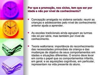 Por que a promoção, nos ciclos, tem que ser por idade e não por nível de conhecimento? Concepção arraigada no sistema seriado: reunir as crianças e adolescentes pelo nível de conhecimento anterior ajuda a aprender. As escolas tradicionais ainda agrupam as turmas não só por série, mas também por nível de conhecimento. Teoria walloniana: importância do reconhecimento das necessidades primordiais da criança e das mudanças de objetivo de seus comportamentos em idades e situações diferentes. O ensino deve levar em conta o papel que os comportamentos infantis, em geral, e as aquisições cognitivas, em particular, representam na vida presente do aluno. 