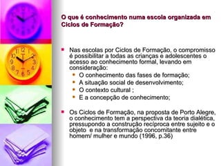 O que é conhecimento numa escola organizada em Ciclos de Formação? Nas escolas por Ciclos de Formação, o compromisso é possibilitar a todas as crianças e adolescentes o acesso ao conhecimento formal, levando em consideração: O conhecimento das fases de formação; A situação social de desenvolvimento; O contexto cultural ; E a concepção de conhecimento; Os Ciclos de Formação, na proposta de Porto Alegre, o conhecimento tem a perspectiva da teoria dialética, pressupondo a construção recíproca entre sujeito e o objeto  e na transformação concomitante entre homem/ mulher e mundo (1996, p.36) 