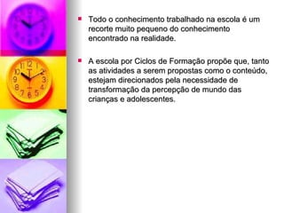 Todo o conhecimento trabalhado na escola é um recorte muito pequeno do conhecimento encontrado na realidade. A escola por Ciclos de Formação propõe que, tanto as atividades a serem propostas como o conteúdo, estejam direcionados pela necessidade de transformação da percepção de mundo das crianças e adolescentes. 