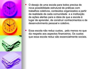 O desejo de uma escola para todos precisa de nova possibilidade estrutural de práticas com trabalhos coletivos, conteúdos organizados a partir da realidade de cada comunidade  e a instituição de ações alertas para a ideia de que a escola é lugar de aprender, de construir conhecimentos e de desenvolvimento pessoal e coletivo. Essa escola não reduz custos,  pelo menos no que diz respeito aos aspectos financeiros. Os custos que essa escola reduz são essencialmente sociais. 