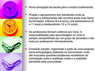 Nova concepção de escola para o ensino fundamental. Propõe o agrupamento dos estudantes onde as crianças e adolescentes são reunidos pelas suas fases de formação: infância (6 a 8 anos); pré adolescência (9 a 11 anos) e adolescência (12 a 14 anos). Os professores formam coletivos por Ciclo. A responsabilidade pela aprendizagem no Ciclo é sempre compartilhada por um grupo de docentes e não mais por professores individualmente. Conteúdo escolar: organizado a partir de uma pesquisa sócio-antropológica realizada na comunidade, onde são buscadas questões-problemas reveladoras da contradição entre a realidade vivida e a realidade percebida pela comunidade. 