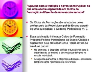 Rupturas com a tradição e novas construções: no que uma escola organizada em Ciclos de Formação é diferente de uma escola seriada? Os Ciclos de Formação são estudados pelos professores da Rede Municipal de Ensino a partir de uma publicação: o Caderno Pedagógico nº. 9. Essa publicação intitulada Ciclos de Formação Proposta Político-Pedagógica da Escola Cidadã e organizada pelo professor Silvio Rocha divide-se em duas partes: Na primeira, a proposta político-educacional para a organização do ensino e dos espaços-tempos na escola municipal; A segunda parte traz o Regimento Escolar, conhecido também como regimento de referência;  