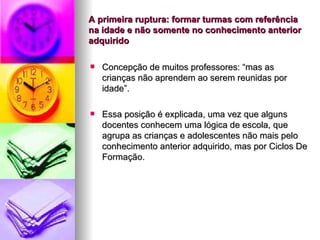 A primeira ruptura: formar turmas com referência na idade e não somente no conhecimento anterior adquirido Concepção de muitos professores: “mas as crianças não aprendem ao serem reunidas por idade”. Essa posição é explicada, uma vez que alguns docentes conhecem uma lógica de escola, que agrupa as crianças e adolescentes não mais pelo conhecimento anterior adquirido, mas por Ciclos De Formação. 