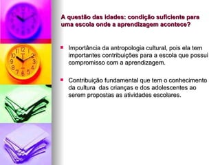 A questão das idades: condição suficiente para uma escola onde a aprendizagem acontece? Importância da antropologia cultural, pois ela tem importantes contribuições para a escola que possui compromisso com a aprendizagem. Contribuição fundamental que tem o conhecimento da cultura  das crianças e dos adolescentes ao serem propostas as atividades escolares. 