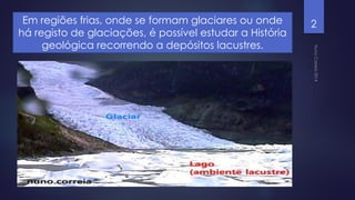 Em regiões frias, onde se formam glaciares ou onde
há registo de glaciações, é possível estudar a História
geológica recorrendo a depósitos lacustres.

2

 