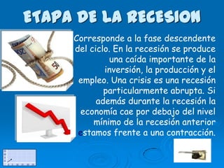 ETAPA DE LA RECESION
     Corresponde a la fase descendente
     del ciclo. En la recesión se produce
              una caída importante de la
             inversión, la producción y el
      empleo. Una crisis es una recesión
             particularmente abrupta. Si
           además durante la recesión la
       economía cae por debajo del nivel
          mínimo de la recesión anterior
      estamos frente a una contracción.
 