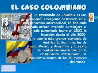 EL CASO COLOMBIANO
        La economía de Colombia es una
     economía emergente destacada en el
      panorama internacional,18 habiendo
   logrado atraer inversión extranjera al
        país aumentado hasta un 250% la
             inversión desde el año 2000.
    Es la cuarta más grande economía de
              América Latina, tras las de
   Brasil, México y Argentina y la sexta
          del continente americano. En la
            clasificación internacional, se
      encuentra dentro de las 30 mayores
                                del mundo.
 