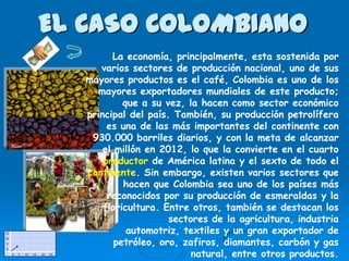 EL CASO COLOMBIANO
         La economía, principalmente, esta sostenida por
      varios sectores de producción nacional, uno de sus
   mayores productos es el café, Colombia es uno de los
     mayores exportadores mundiales de este producto;
            que a su vez, la hacen como sector económico
   principal del país. También, su producción petrolífera
        es una de las más importantes del continente con
    930.000 barriles diarios, y con la meta de alcanzar
       el millón en 2012, lo que la convierte en el cuarto
       productor de América latina y el sexto de todo el
   continente. Sin embargo, existen varios sectores que
            hacen que Colombia sea uno de los países más
        reconocidos por su producción de esmeraldas y la
       floricultura. Entre otros, también se destacan los
                      sectores de la agricultura, industria
             automotriz, textiles y un gran exportador de
          petróleo, oro, zafiros, diamantes, carbón y gas
                           natural, entre otros productos.
 