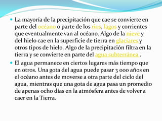 La mayoría de la precipitación que cae se convierte en
parte del océano o parte de los rios, lagos y corrientes
que eventualmente van al océano. Algo de la nieve y
del hielo cae en la superficie de tierra en glaciares y
otros tipos de hielo. Algo de la precipitación filtra en la
tierra y se convierte en parte del agua subterránea .
 El agua permanece en ciertos lugares más tiempo que
en otros. Una gota del agua puede pasar 3 000 años en
el océano antes de moverse a otra parte del ciclo del
agua, mientras que una gota de agua pasa un promedio
de apenas ocho días en la atmósfera antes de volver a
caer en la Tierra.
 