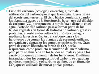 Ciclo del carbono (ecología), en ecología, ciclo de
utilización del carbono por el que la energía fluye a través
del ecosistema terrestre. El ciclo básico comienza cuando
las plantas, a través de la fotosíntesis, hacen uso del dióxido
de carbono (CO2) presente en la atmósfera o disuelto en el
agua. Parte de este carbono pasa a formar parte de los
tejidos vegetales en forma de hidratos de carbono, grasas y
proteínas; el resto es devuelto a la atmósfera o al agua
mediante la respiración. Así, el carbono pasa a los
herbívoros que comen las plantas y de ese modo utilizan,
reorganizan y degradan los compuestos de carbono. Gran
parte de éste es liberado en forma de CO2 por la
respiración, como producto secundario del metabolismo,
pero parte se almacena en los tejidos animales y pasa a los
carnívoros, que se alimentan de los herbívoros. En última
instancia, todos los compuestos del carbono se degradan
por descomposición, y el carbono es liberado en forma de
CO2, que es utilizado de nuevo por las plantas.
 
