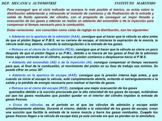 DEP.  MECANICA  AUTOMOTRIZ    INSTITUTO  MARITIMO Para conseguir que el ciclo indicado se acerque lo más posible al teórico, se actúa sobre la distribución adelantando y retrasando el instante de comienzo y de finalización de la entrada y salida de fluido operante del cilindro, con el propósito de conseguir un mejor llenado y evacuación de los gases y además se realiza un adelanto del encendido o de la inyección para compensar el tiempo necesario para la combustión.   Estas variaciones  son conocidas como cotas de reglaje en la distribución, son las siguientes:    Adelanto en la apertura de la admisión (AAA),  consigue que al hacer que la válvula se abra antes de que el pistón llegue al P.M.S. en su carrera de escape, al iniciarse la aspiración de la mezcla, la válvula esté muy abierta, evitando la estrangulación a la entrada de los gases.      Retraso en el cierre de la admisión (RCA),  consigue que al hacer que la válvula se cierre un poco después de que el pistón llegue a su P.M.I., debido a la inercia de los gases al final de la admisión éstos siguen entrando en el cilindro, aunque el pistón comience a desplazarse hacia el P.M.S.      Adelanto del encendido (AE) o de la inyección (AI),  consigue compensar el tiempo necesario para que, al final de la combustión, el movimiento del pistón en su fase de trabajo sea mínimo. Se puede cifrar en unos 30º.      Adelanto en la apertura de escape (AAE),  consigue que la presión interna baje antes, y que cuando se inicie el escape la válvula, esté completamente abierta, evitando el estrangulamiento a la salida y la pérdida de energía necesaria para realizar el barrido de gases.      Retraso en el cierre del escape (RCE),  consigue una mejor evacuación de los gases  quemados debido a la succión provocada por la alta velocidad de los gases de escape, evitándose así que los gases residuales que pueden quedar en el interior del cilindro impidan la entrada de gases frescos.      Cruce de válvulas,  es el período en el que las válvulas de admisión y escape están simultáneamente abiertas. Durante el mismo, debido a la velocidad de los gases de escape, crean una succión que facilita la entrada de la nueva mezcla y barre los gases residuales. Cuando los gases frescos llegan a la válvula de escape ésta ya está cerrada sin que se pierdan en la atmósfera.   