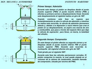 DEP.  MECANICA  AUTOMOTRIZ    INSTITUTO  MARITIMO Segundo tiempo: Compresión En este tiempo el pistón efectúa su segunda carrera y se desplaza desde el punto muerto inferior PMI al punto muerto superior PMS. Durante este recorrido la muñequilla  del cigüeñal efectúa otro giro de 180º.   Total girado por el cigüeñal 360º. Durante esta fase las válvulas permanecen cerradas. El pistón comprime la mezcla, la cual queda alojada en el volumen de la cámara de combustión, también llamada de compresión, situada por encima del PMS .   Primer tiempo: Admisión Durante este tiempo el pistón se desplaza desde el punto muerto superior (PMS) al punto muerto inferior (PMI) y efectúa su primera carrera o desplazamiento lineal. Durante este desplazamiento el cigüeñal realiza un giro de 180º. Cuando comienza esta fase se supone que instantáneamente se abre la válvula de admisión y mientras se realiza este recorrido, la válvula de admisión permanece abierta y, debido a la depresión o vacío interno que crea el pistón en su desplazamiento, se aspira una mezcla de aire y combustible, que pasa a través del espacio libre que deja la válvula de aspiración  para llenar, en teoría, la totalidad del cilindro. 