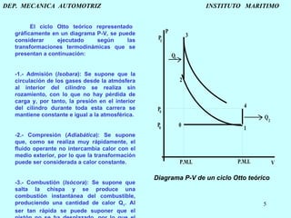 DEP.  MECANICA  AUTOMOTRIZ    INSTITUTO  MARITIMO El ciclo Otto teórico representado gráficamente en un diagrama P-V, se puede considerar ejecutado según las transformaciones termodinámicas que se presentan a continuación:   0-1.- Admisión ( Isobara ): Se supone que la circulación de los gases desde la atmósfera al interior del cilindro se realiza sin rozamiento, con lo que no hay pérdida de carga y, por tanto, la presión en el interior del cilindro durante toda esta carrera se mantiene constante e igual a la atmosférica.   1-2.- Compresión ( Adiabática ): Se supone que, como se realiza muy rápidamente, el fluido operante no intercambia calor con el medio exterior, por lo que la transformación puede ser considerada a calor constante.   2-3.- Combustión ( Isócora ): Se supone que salta la chispa y se produce una combustión instantánea del combustible, produciendo una cantidad de calor Q 1 . Al ser tan rápida se puede suponer que el pistón no se ha desplazado, por lo que el volumen durante la transformación se mantiene constante. Diagrama P-V de un ciclo Otto teórico . 