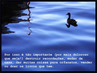 Por isso é tão importante (por mais doloroso que seja!) destruir recordações, mudar de casa, dar muitas coisas para orfanatos, vender ou doar os livros que tem.  