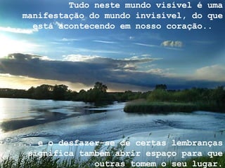 Tudo neste mundo visível é uma manifestação do mundo invisível, do que está acontecendo em nosso coração..  .... e o desfazer-se de certas lembranças significa também abrir espaço para que outras tomem o seu lugar. 