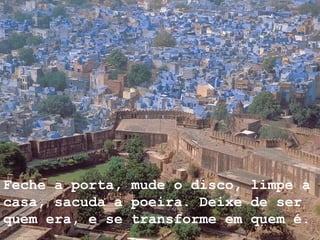 Feche a porta, mude o disco, limpe a casa, sacuda a poeira. Deixe de ser quem era, e se transforme em quem é.     
