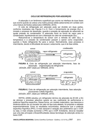 ENCICLOPÉDIA BIOSFERA, Centro Científico Conhecer - Goiânia, v.9, N.16; p. 20132887
CICLO DE REFRIGERAÇÃO POR ADSORÇÃO
A adsorção é um fenômeno superficial que ocorre na interface de duas fases
que ocorre quando se coloca uma matriz porosa sólida (adsorvente) em contato com
uma mistura de fluidos (adsorvato) (VARGAS, 2010).
O ciclo de refrigeração por adsorção pode ser dividido em duas partes,
conforme mostrados nas Figuras 5 e 6. Com o fornecimento da energia (QH), é
iniciado o processo de dessorção, quando a pressão de saturação do adsorvato se
iguala pressão do condensador. O adsorvato fluirá na forma de vapor para o
condensador, liquefazendo-se com a liberação do calor de condensação (QP).
Reduzindo-se a temperatura do sorsor com a retirada do calor (QP), a
temperatura e a pressão do condensador passam a operar como evaporador,
quando o fluido refrigerante flui para o sorsor. Normalmente, esse processo é
intermitente, devido à dificuldade de escoar o adsorvente, que é de fase sólida.
FIGURA 5. Ciclo de refrigeração por adsorção intermitente, fase de
dessorção (regeneração) do refrigerante
(SOUZA, 2007 citado por VARGAS, 2010)
FIGURA 6. Ciclo de refrigeração por adsorção intermitente, fase adsorção
provocando o efeito frigorífico.
(SOUZA, 2007, citado por VARGAS, 2010).
RIFFEL (2008) estudou um refrigerador térmico de adsorção de 20 kW, a fim
de otimizar o processo adsortivo quanto ao seu coeficiente de performance e
potência frigorífica específica. Dessa forma, um modelo matemático, que descreve a
dinâmica dentro de um trocador de calor do tipo tubo-aletado, foi proposto e validado
experimentalmente. Entre os resultados encontrados, destaca-se que a potência
específica frigorífica (PFE), é mais sensível à variação dos parâmetros que o COP,
ou seja, é mais simples aumentar a PFE que o COP. Entretanto, deve-se ressaltar
que uma das principais críticas/dificuldades dessa tecnologia de adsorção ainda é o
baixo COP.
 